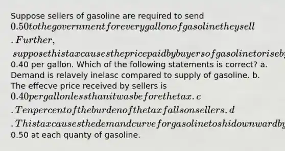 Suppose sellers of gasoline are required to send 0.50 to the government for every gallon of gasoline they sell. Further, suppose this tax causes the price paid by buyers of gasoline to rise by0.40 per gallon. Which of the following statements is correct? a. Demand is relavely inelasc compared to supply of gasoline. b. The eﬀecve price received by sellers is 0.40 per gallon <a href='https://www.questionai.com/knowledge/k7BtlYpAMX-less-than' class='anchor-knowledge'>less than</a> it was before the tax. c. Ten percent of the burden of the tax falls on sellers. d. This tax causes the demand curve for gasoline to shi downward by0.50 at each quanty of gasoline.