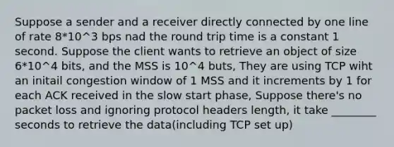 Suppose a sender and a receiver directly connected by one line of rate 8*10^3 bps nad the round trip time is a constant 1 second. Suppose the client wants to retrieve an object of size 6*10^4 bits, and the MSS is 10^4 buts, They are using TCP wiht an initail congestion window of 1 MSS and it increments by 1 for each ACK received in the slow start phase, Suppose there's no packet loss and ignoring protocol headers length, it take ________ seconds to retrieve the data(including TCP set up)