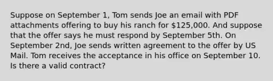 Suppose on September 1, Tom sends Joe an email with PDF attachments offering to buy his ranch for 125,000. And suppose that the offer says he must respond by September 5th. On September 2nd, Joe sends written agreement to the offer by US Mail. Tom receives the acceptance in his office on September 10. Is there a valid contract?