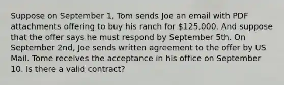 Suppose on September 1, Tom sends Joe an email with PDF attachments offering to buy his ranch for 125,000. And suppose that the offer says he must respond by September 5th. On September 2nd, Joe sends written agreement to the offer by US Mail. Tome receives the acceptance in his office on September 10. Is there a valid contract?