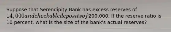 Suppose that Serendipity Bank has excess reserves of 14,000 and checkable deposits of200,000. If the reserve ratio is 10 percent, what is the size of the bank's actual reserves?