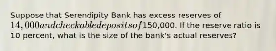 Suppose that Serendipity Bank has excess reserves of 14,000 and checkable deposits of150,000. If the reserve ratio is 10 percent, what is the size of the bank's actual reserves?