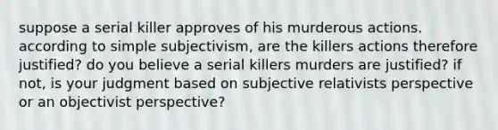 suppose a serial killer approves of his murderous actions. according to simple subjectivism, are the killers actions therefore justified? do you believe a serial killers murders are justified? if not, is your judgment based on subjective relativists perspective or an objectivist perspective?