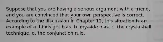 Suppose that you are having a serious argument with a friend, and you are convinced that your own perspective is correct. According to the discussion in Chapter 12, this situation is an example of a. hindsight bias. b. my-side bias. c. the crystal-ball technique. d. the conjunction rule.