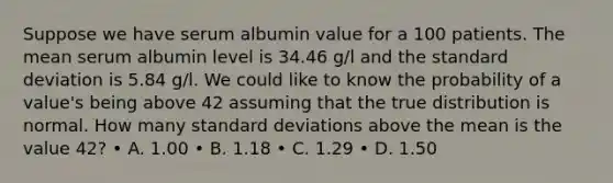 Suppose we have serum albumin value for a 100 patients. The mean serum albumin level is 34.46 g/l and the standard deviation is 5.84 g/l. We could like to know the probability of a value's being above 42 assuming that the true distribution is normal. How many standard deviations above the mean is the value 42? • A. 1.00 • B. 1.18 • C. 1.29 • D. 1.50