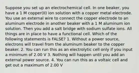 Suppose you set up an electrochemical cell. In one beaker, you have a 1 M copper(II) ion solution with a copper metal electrode. You use an external wire to connect the copper electrode to an aluminum electrode in another beaker with a 1 M aluminum ion solution. Then you add a salt bridge with sodium sulfate ions. All things are in place to have a functional cell. Which of the following statements is FALSE? 1. Without a power source, electrons will travel from the aluminum beaker to the copper beaker. 2. You can run this as an electrolytic cell only if you input a minimum of 2.00 V 3. Nothing will happen until you add an external power source. 4. You can run this as a voltaic cell and get out a maximum of 2.00 V