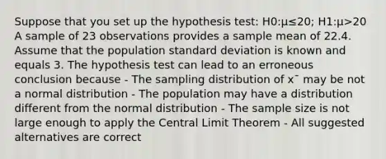 Suppose that you set up the hypothesis test: H0:μ≤20; H1:μ>20 A sample of 23 observations provides a sample mean of 22.4. Assume that the population standard deviation is known and equals 3. The hypothesis test can lead to an erroneous conclusion because - The sampling distribution of x¯ may be not a normal distribution - The population may have a distribution different from the normal distribution - The sample size is not large enough to apply the Central Limit Theorem - All suggested alternatives are correct