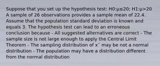 Suppose that you set up the hypothesis test: H0:μ≤20; H1:μ>20 A sample of 26 observations provides a sample mean of 22.4. Assume that the population standard deviation is known and equals 3. The hypothesis test can lead to an erroneous conclusion because - All suggested alternatives are correct - The sample size is not large enough to apply the Central Limit Theorem - The sampling distribution of x¯ may be not a normal distribution - The population may have a distribution different from the normal distribution