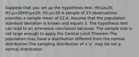 Suppose that you set up the hypothesis test: H0:μ≤20; H1:μ>20H0:μ≤20; H1:μ>20 A sample of 23 observations provides a sample mean of 22.4. Assume that the population standard deviation is known and equals 3. The hypothesis test can lead to an erroneous conclusion because: The sample size is not large enough to apply the Central Limit Theorem The population may have a distribution different from the normal distribution The sampling distribution of x¯x¯ may be not a normal distribution