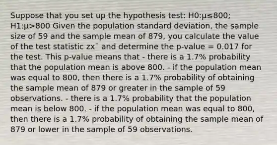 Suppose that you set up the hypothesis test: H0:μ≤800; H1:μ>800 Given the population <a href='https://www.questionai.com/knowledge/kqGUr1Cldy-standard-deviation' class='anchor-knowledge'>standard deviation</a>, the sample size of 59 and the sample mean of 879, you calculate the value of <a href='https://www.questionai.com/knowledge/kzeQt8hpQB-the-test-statistic' class='anchor-knowledge'>the test statistic</a> zx¯ and determine the p-value = 0.017 for the test. This p-value means that - there is a 1.7% probability that the population mean is above 800. - if the population mean was equal to 800, then there is a 1.7% probability of obtaining the sample mean of 879 or greater in the sample of 59 observations. - there is a 1.7% probability that the population mean is below 800. - if the population mean was equal to 800, then there is a 1.7% probability of obtaining the sample mean of 879 or lower in the sample of 59 observations.