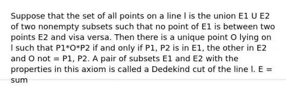 Suppose that the set of all points on a line l is the union E1 U E2 of two nonempty subsets such that no point of E1 is between two points E2 and visa versa. Then there is a unique point O lying on l such that P1*O*P2 if and only if P1, P2 is in E1, the other in E2 and O not = P1, P2. A pair of subsets E1 and E2 with the properties in this axiom is called a Dedekind cut of the line l. E = sum