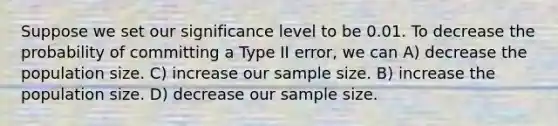 Suppose we set our significance level to be 0.01. To decrease the probability of committing a Type II error, we can A) decrease the population size. C) increase our sample size. B) increase the population size. D) decrease our sample size.