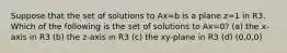 Suppose that the set of solutions to Ax=b is a plane z=1 in R3. Which of the following is the set of solutions to Ax=0? (a) the x-axis in R3 (b) the z-axis in R3 (c) the xy-plane in R3 (d) (0,0,0)