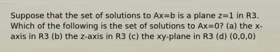 Suppose that the set of solutions to Ax=b is a plane z=1 in R3. Which of the following is the set of solutions to Ax=0? (a) the x-axis in R3 (b) the z-axis in R3 (c) the xy-plane in R3 (d) (0,0,0)