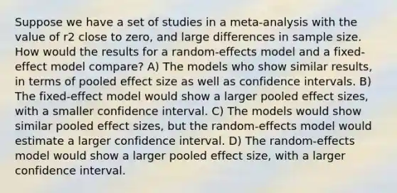 Suppose we have a set of studies in a meta-analysis with the value of r2 close to zero, and large differences in sample size. How would the results for a random-effects model and a fixed-effect model compare? A) The models who show similar results, in terms of pooled effect size as well as confidence intervals. B) The fixed-effect model would show a larger pooled effect sizes, with a smaller confidence interval. C) The models would show similar pooled effect sizes, but the random-effects model would estimate a larger confidence interval. D) The random-effects model would show a larger pooled effect size, with a larger confidence interval.