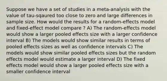 Suppose we have a set of studies in a meta-analysis with the value of tau-sqaured too close to zero and large differences in sample size. How would the results for a random-effects model and fixed-effect model compare ? A) The random-effects model would show a larger pooled effects size with a larger confidence interval B) The models would show similar results in terms of pooled effects sizes as well as confidence intervals C) The models would show similar pooled effects sizes but the random effects model would estimate a larger interval D) The fixed effects model would show a larger pooled effects size with a smaller confidence interval