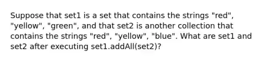 Suppose that set1 is a set that contains the strings "red", "yellow", "green", and that set2 is another collection that contains the strings "red", "yellow", "blue". What are set1 and set2 after executing set1.addAll(set2)?