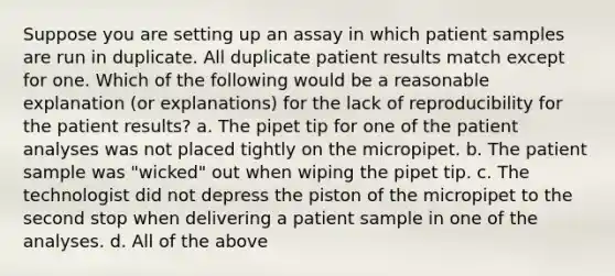 Suppose you are setting up an assay in which patient samples are run in duplicate. All duplicate patient results match except for one. Which of the following would be a reasonable explanation (or explanations) for the lack of reproducibility for the patient results? a. The pipet tip for one of the patient analyses was not placed tightly on the micropipet. b. The patient sample was "wicked" out when wiping the pipet tip. c. The technologist did not depress the piston of the micropipet to the second stop when delivering a patient sample in one of the analyses. d. All of the above