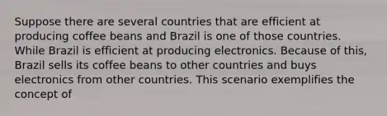 Suppose there are several countries that are efficient at producing coffee beans and Brazil is one of those countries. While Brazil is efficient at producing electronics. Because of this, Brazil sells its coffee beans to other countries and buys electronics from other countries. This scenario exemplifies the concept of