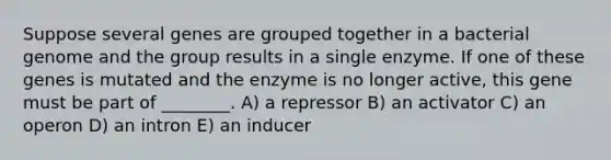 Suppose several genes are grouped together in a bacterial genome and the group results in a single enzyme. If one of these genes is mutated and the enzyme is no longer active, this gene must be part of ________. A) a repressor B) an activator C) an operon D) an intron E) an inducer