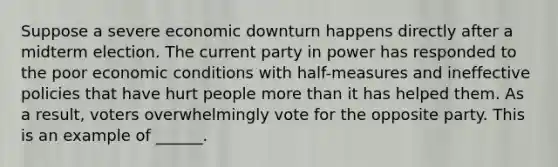 Suppose a severe economic downturn happens directly after a midterm election. The current party in power has responded to the poor economic conditions with half-measures and ineffective policies that have hurt people <a href='https://www.questionai.com/knowledge/keWHlEPx42-more-than' class='anchor-knowledge'>more than</a> it has helped them. As a result, voters overwhelmingly vote for the opposite party. This is an example of ______.