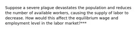 Suppose a severe plague devastates the population and reduces the number of available workers, causing the supply of labor to decrease. How would this affect the equilibrium wage and employment level in the labor market?***