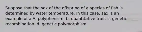 Suppose that the sex of the offspring of a species of fish is determined by water temperature. In this case, sex is an example of a A. polyphenism. b. quantitative trait. c. genetic recombination. d. genetic polymorphism