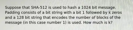 Suppose that SHA-512 is used to hash a 1024 bit message. Padding consists of a bit string with a bit 1 followed by k zeros and a 128 bit string that encodes the number of blocks of the message (in this case number 1) is used. How much is k?