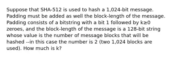 Suppose that SHA-512 is used to hash a 1,024-bit message. Padding must be added as well the block-length of the message. Padding consists of a bitstring with a bit 1 followed by k≥0 zeroes, and the block-length of the message is a 128-bit string whose value is the number of message blocks that will be hashed --in this case the number is 2 (two 1,024 blocks are used). How much is k?