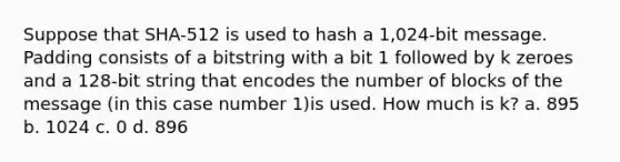 Suppose that SHA-512 is used to hash a 1,024-bit message. Padding consists of a bitstring with a bit 1 followed by k zeroes and a 128-bit string that encodes the number of blocks of the message (in this case number 1)is used. How much is k? a. 895 b. 1024 c. 0 d. 896