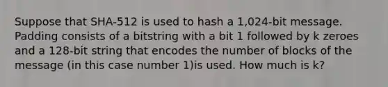 Suppose that SHA-512 is used to hash a 1,024-bit message. Padding consists of a bitstring with a bit 1 followed by k zeroes and a 128-bit string that encodes the number of blocks of the message (in this case number 1)is used. How much is k?