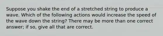 Suppose you shake the end of a stretched string to produce a wave. Which of the following actions would increase the speed of the wave down the string? There may be more than one correct answer; if so, give all that are correct.