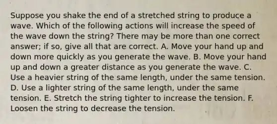 Suppose you shake the end of a stretched string to produce a wave. Which of the following actions will increase the speed of the wave down the string? There may be more than one correct answer; if so, give all that are correct. A. Move your hand up and down more quickly as you generate the wave. B. Move your hand up and down a greater distance as you generate the wave. C. Use a heavier string of the same length, under the same tension. D. Use a lighter string of the same length, under the same tension. E. Stretch the string tighter to increase the tension. F. Loosen the string to decrease the tension.