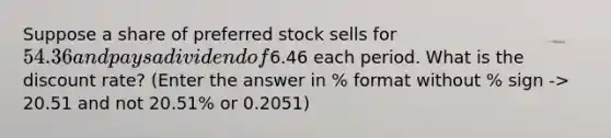 Suppose a share of preferred stock sells for 54.36 and pays a dividend of6.46 each period. What is the discount rate? (Enter the answer in % format without % sign -> 20.51 and not 20.51% or 0.2051)