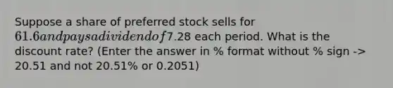 Suppose a share of preferred stock sells for 61.6 and pays a dividend of7.28 each period. What is the discount rate? (Enter the answer in % format without % sign -> 20.51 and not 20.51% or 0.2051)