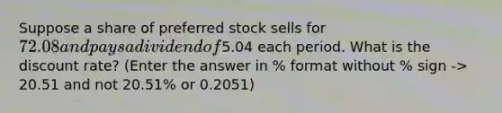 Suppose a share of preferred stock sells for 72.08 and pays a dividend of5.04 each period. What is the discount rate? (Enter the answer in % format without % sign -> 20.51 and not 20.51% or 0.2051)