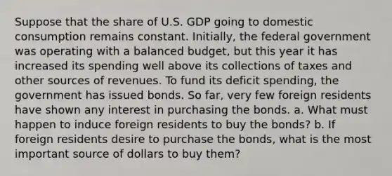 Suppose that the share of U.S. GDP going to domestic consumption remains constant.​ Initially, the federal government was operating with a balanced​ budget, but this year it has increased its spending well above its collections of taxes and other sources of revenues. To fund its deficit​ spending, the government has issued bonds. So​ far, very few foreign residents have shown any interest in purchasing the bonds. a. What must happen to induce foreign residents to buy the​ bonds? b. If foreign residents desire to purchase the​ bonds, what is the most important source of dollars to buy​ them?