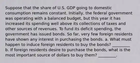 Suppose that the share of U.S. GDP going to domestic consumption remains constant.​ Initially, the federal government was operating with a balanced​ budget, but this year it has increased its spending well above its collections of taxes and other sources of revenues. To fund its deficit​ spending, the government has issued bonds. So​ far, very few foreign residents have shown any interest in purchasing the bonds. a. What must happen to induce foreign residents to buy the​ bonds? _________ b. If foreign residents desire to purchase the​ bonds, what is the most important source of dollars to buy​ them? _________.