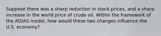 Suppose there was a sharp reduction in stock prices, and a sharp increase in the world price of crude oil. Within the framework of the AD/AS model, how would these two changes influence the U.S. economy?