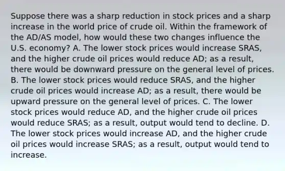 Suppose there was a sharp reduction in stock prices and a sharp increase in the world price of crude oil. Within the framework of the AD/AS model, how would these two changes influence the U.S. economy? A. The lower stock prices would increase SRAS, and the higher crude oil prices would reduce AD; as a result, there would be downward pressure on the general level of prices. B. The lower stock prices would reduce SRAS, and the higher crude oil prices would increase AD; as a result, there would be upward pressure on the general level of prices. C. The lower stock prices would reduce AD, and the higher crude oil prices would reduce SRAS; as a result, output would tend to decline. D. The lower stock prices would increase AD, and the higher crude oil prices would increase SRAS; as a result, output would tend to increase.