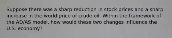 Suppose there was a sharp reduction in stock prices and a sharp increase in the world price of crude oil. Within the framework of the AD/AS model, how would these two changes influence the U.S. economy?