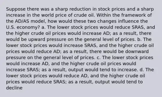 Suppose there was a sharp reduction in stock prices and a sharp increase in the world price of crude oil. Within the framework of the AD/AS model, how would these two changes influence the U.S. economy? a. The lower stock prices would reduce SRAS, and the higher crude oil prices would increase AD; as a result, there would be upward pressure on the general level of prices. b. The lower stock prices would increase SRAS, and the higher crude oil prices would reduce AD; as a result, there would be downward pressure on the general level of prices. c. The lower stock prices would increase AD, and the higher crude oil prices would increase SRAS; as a result, output would tend to increase. d. The lower stock prices would reduce AD, and the higher crude oil prices would reduce SRAS; as a result, output would tend to decline