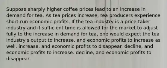 Suppose sharply higher coffee prices lead to an increase in demand for tea. As tea prices increase, tea producers experience short-run economic profits. If the tea industry is a price-taker industry and if sufficient time is allowed for the market to adjust fully to the increase in demand for tea, one would expect the tea industry's output to increase, and economic profits to increase as well. increase, and economic profits to disappear. decline, and economic profits to increase. decline, and economic profits to disappear.