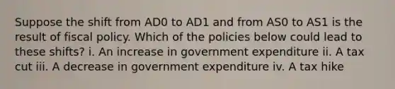 Suppose the shift from AD0 to AD1 and from AS0 to AS1 is the result of <a href='https://www.questionai.com/knowledge/kPTgdbKdvz-fiscal-policy' class='anchor-knowledge'>fiscal policy</a>. Which of the policies below could lead to these shifts? i. An increase in government expenditure ii. A tax cut iii. A decrease in government expenditure iv. A tax hike