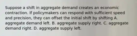 Suppose a shift in aggregate demand creates an economic contraction. If policymakers can respond with sufficient speed and precision, they can offset the initial shift by shifting A. aggregate demand left. B. aggregate supply right. C. aggregate demand right. D. aggregate supply left.