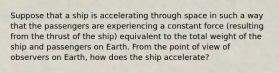 Suppose that a ship is accelerating through space in such a way that the passengers are experiencing a constant force (resulting from the thrust of the ship) equivalent to the total weight of the ship and passengers on Earth. From the point of view of observers on Earth, how does the ship accelerate?