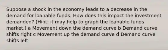 Suppose a shock in the economy leads to a decrease in the demand for loanable funds. How does this impact the investment demanded? (Hint: it may help to graph the loanable funds market.) a Movement down the demand curve b Demand curve shifts right c Movement up the demand curve d Demand curve shifts left