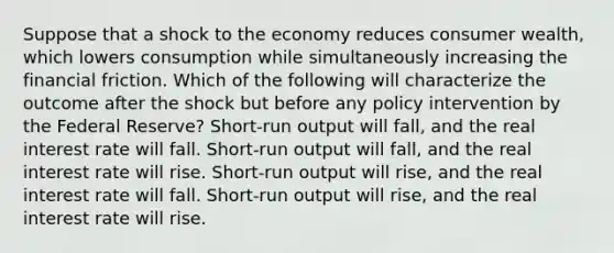 Suppose that a shock to the economy reduces consumer wealth, which lowers consumption while simultaneously increasing the financial friction. Which of the following will characterize the outcome after the shock but before any policy intervention by the Federal Reserve? Short-run output will fall, and the real interest rate will fall. Short-run output will fall, and the real interest rate will rise. Short-run output will rise, and the real interest rate will fall. Short-run output will rise, and the real interest rate will rise.