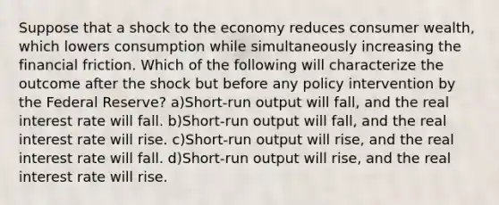 Suppose that a shock to the economy reduces consumer wealth, which lowers consumption while simultaneously increasing the financial friction. Which of the following will characterize the outcome after the shock but before any policy intervention by the Federal Reserve? a)Short-run output will fall, and the real interest rate will fall. b)Short-run output will fall, and the real interest rate will rise. c)Short-run output will rise, and the real interest rate will fall. d)Short-run output will rise, and the real interest rate will rise.