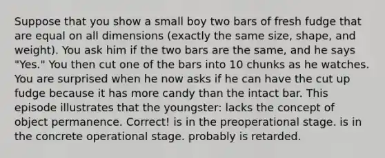 Suppose that you show a small boy two bars of fresh fudge that are equal on all dimensions (exactly the same size, shape, and weight). You ask him if the two bars are the same, and he says "Yes." You then cut one of the bars into 10 chunks as he watches. You are surprised when he now asks if he can have the cut up fudge because it has more candy than the intact bar. This episode illustrates that the youngster: lacks the concept of object permanence. Correct! is in the preoperational stage. is in the concrete operational stage. probably is retarded.